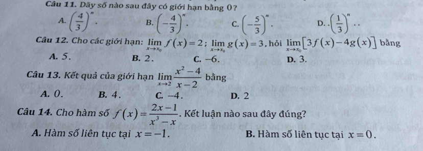 Dãy số nào sau đây có giới hạn bằng ()?
A. ( 4/3 )^n. B. (- 4/3 )^n. C. (- 5/3 )^n. D. ( 1/3 )^n·s
Câu 12. Cho các giới hạn: limlimits _xto x_0f(x)=2; limlimits _xto x_0g(x)=3 , hỏi limlimits _xto x_0[3f(x)-4g(x)] bǎng
A. 5. B. 2. C. −6. D. 3.
Câu 13. Kết quả của giới hạn limlimits _xto 2 (x^2-4)/x-2  bằng
A. 0. B. 4. C. -4. D. 2
Câu 14. Cho hàm số f(x)= (2x-1)/x^3-x . Kết luận nào sau đây đúng?
A. Hàm số liên tục tại x=-1. B. Hàm số liên tục tại x=0.