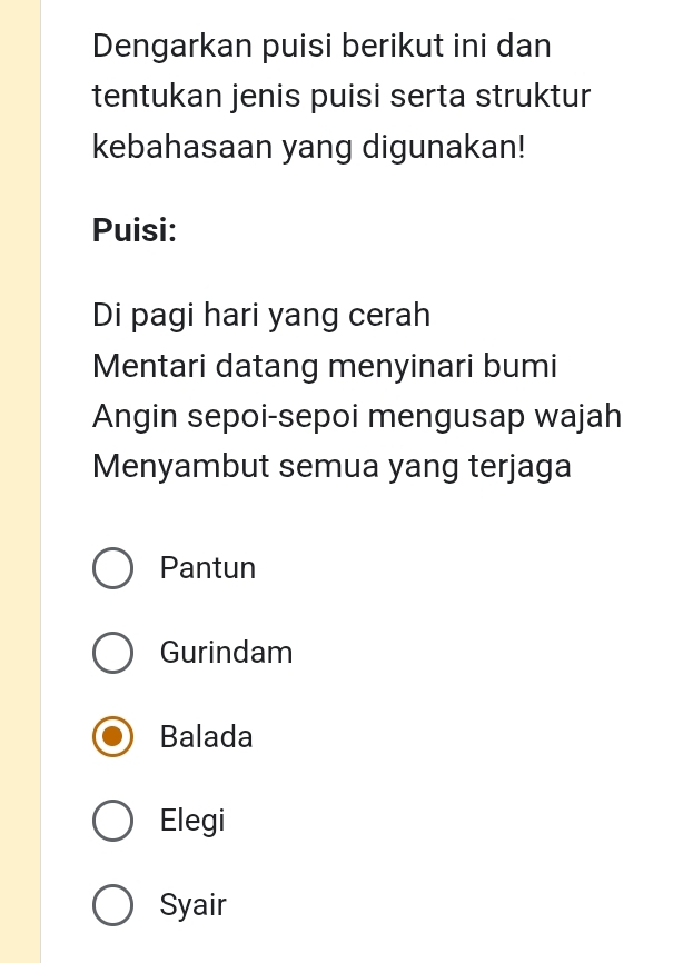 Dengarkan puisi berikut ini dan
tentukan jenis puisi serta struktur
kebahasaan yang digunakan!
Puisi:
Di pagi hari yang cerah
Mentari datang menyinari bumi
Angin sepoi-sepoi mengusap wajah
Menyambut semua yang terjaga
Pantun
Gurindam
Balada
Elegi
Syair