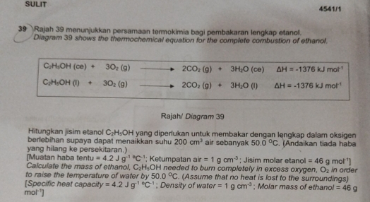 SULIT 4541/1 
39 Rajah 39 menunjukkan persamaan termokimia bagi pembakaran lengkap etanol. 
Diagram 39 shows the thermochemical equation for the complete combustion of ethanol.
C_2H_5OH(ce)+3O_2(g) to 2CO_2(g)+3H_2O(ce) △ H=-1376kJmol^(-1)
C_2H_5OH(l)+3O_2(g) to 2CO_2(g)+3H_2O(l) △ H=-1376kJmol^(-1)
Rajah/ Diagram 39 
Hitungkan jisim etanol C_2H_5OH yang diperlukan untuk membakar dengan lengkap dalam oksigen 
berlebihan supaya dapat menaikkan suhu 200cm^3 air sebanyak 50.0°C
yang hilang ke persekitaran.) . (Andaikan tiada haba 
[Muatan haba tentu=4.2Jg^((-1)°C^-1); Ketumpatan air =1gcm^(-3); Jisim molar etanol =46gmol^(-1)]
Calculate the mass of ethanol, C_2H_5 OH I needed to burn completely in excess oxygen, O_2 in order 
to raise the temperature of water by 50.0°C. (Assume that no heat is lost to the surroundings) 
[Specific heat capacity =4.2Jg^((-1)°C^-1); Density of water =1gcm^(-3); Molar mass of ethanol =46g
mol^(-1)]