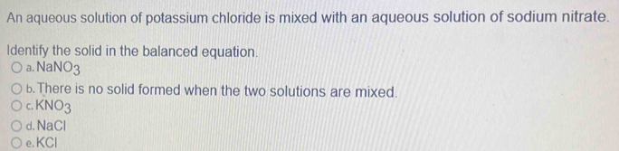 An aqueous solution of potassium chloride is mixed with an aqueous solution of sodium nitrate.
Identify the solid in the balanced equation.
B. NaNO_3
b. There is no solid formed when the two solutions are mixed.
C. KNO_3
d. NaCl
e. KCI