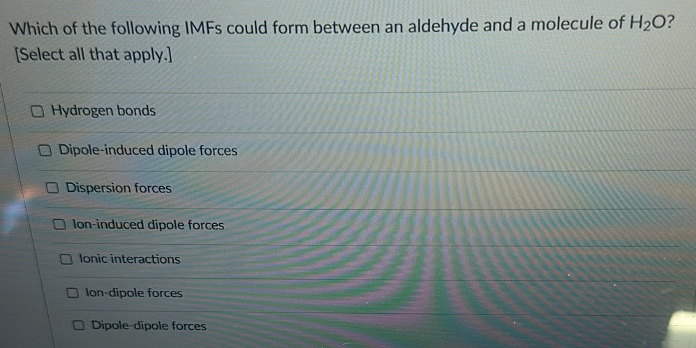 Which of the following IMFs could form between an aldehyde and a molecule of H_2O 2
[Select all that apply.]
Hydrogen bonds
Dipole-induced dipole forces
Dispersion forces
Ion-induced dipole forces
Ionic interactions
Ion-dipole forces
Dipole-dipole forces