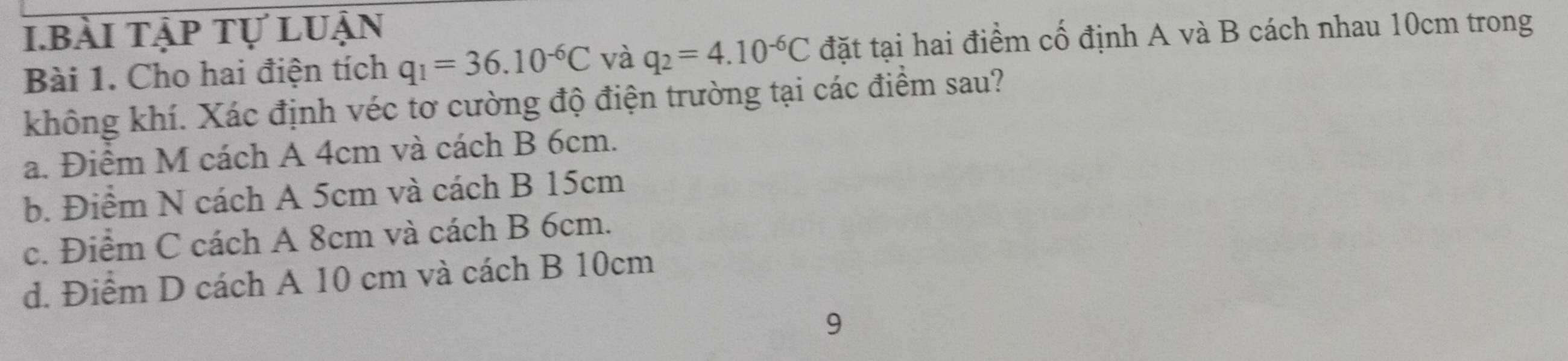 bài tập tự luận
Bài 1. Cho hai điện tích q_1=36.10^(-6)C và q_2=4.10^(-6)C đặt tại hai điểm cố định A và B cách nhau 10cm trong
không khí. Xác định véc tơ cường độ điện trường tại các điểm sau?
a. Điểm M cách A 4cm và cách B 6cm.
b. Điểm N cách A 5cm và cách B 15cm
c. Điểm C cách A 8cm và cách B 6cm.
d. Điểm D cách A 10 cm và cách B 10cm
9