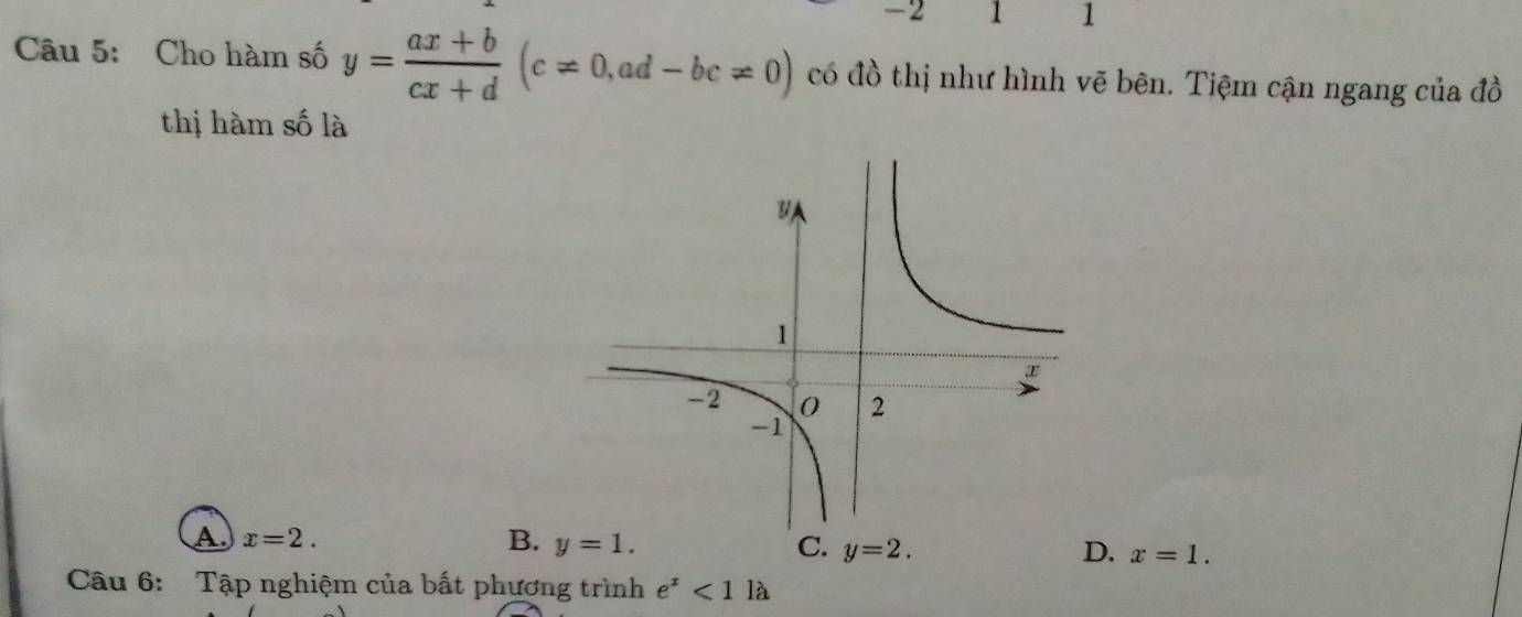 2 1 1
Câu 5: Cho hàm số y= (ax+b)/cx+d (c!= 0, ad-bc!= 0) có đồ thị như hình vẽ bên. Tiệm cận ngang của đồ
thị hàm số là
A. x=2. B. y=1. C. y=2. D. x=1. 
Câu 6: Tập nghiệm của bất phương trình e^x<1la</tex>