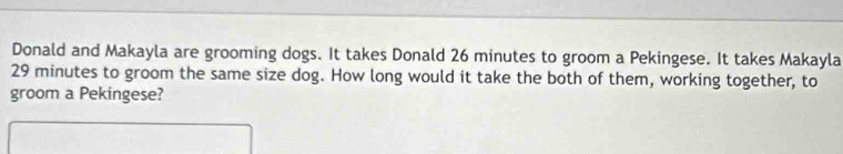 Donald and Makayla are grooming dogs. It takes Donald 26 minutes to groom a Pekingese. It takes Makayla
29 minutes to groom the same size dog. How long would it take the both of them, working together, to 
groom a Pekingese?