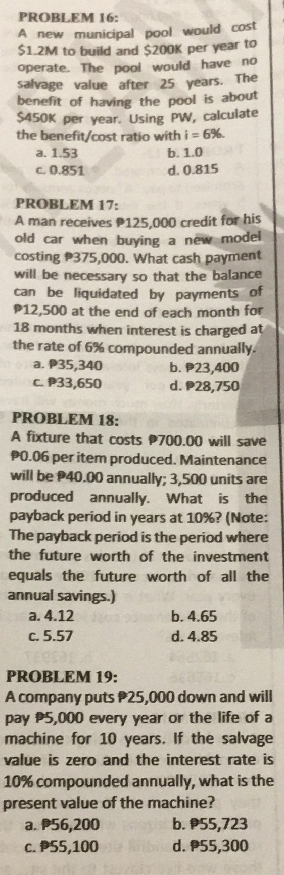 PROBLEM 16:
A new municipal pool would cost
$1.2M to build and $200K per year to
operate. The pool would have no
salvage value after 25 years. The
benefit of having the pool is about
$450K per year. Using PW, calculate
the benefit/cost ratio with i=6%.
a. 1.53 b. 1.0
c. 0.851 d. 0.815
PROBLEM 17:
A man receives P125,000 credit for his
old car when buying a new model
costing 375,000. What cash payment
will be necessary so that the balance
can be liquidated by payments of
12,500 at the end of each month for
18 months when interest is charged at
the rate of 6% compounded annually.
a. P35,340 b. 23,400
c. P33,650 d. 28,750
PROBLEM 18:
A fixture that costs 700.00 will save
0.06 per item produced. Maintenance
will be 40.00 annually; 3,500 units are
produced annually. What is the
payback period in years at 10%? (Note:
The payback period is the period where
the future worth of the investment
equals the future worth of all the
annual savings.)
a. 4.12 b. 4.65
c. 5.57 d. 4.85
PROBLEM 19:
A company puts 25,000 down and will
pay 5,000 every year or the life of a
machine for 10 years. If the salvage
value is zero and the interest rate is
10% compounded annually, what is the
present value of the machine?
a. 56,200 b. 55,723
c. P55,100 d. 55,300