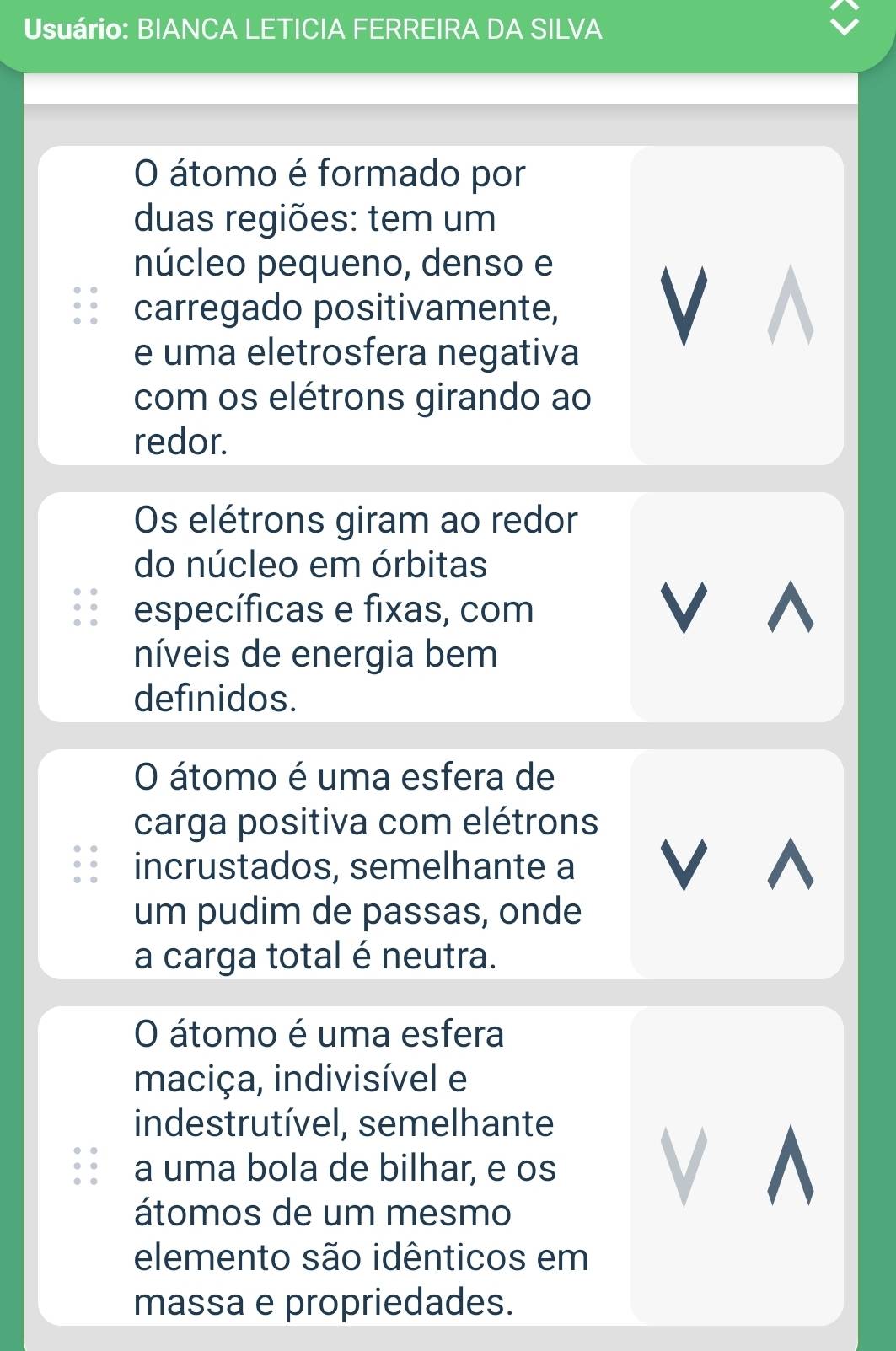 Usuário: BIANCA LETICIA FERREIRA DA SILVA 
O átomo é formado por 
duas regiões: tem um 
núcleo pequeno, denso e 
carregado positivamente, V 
e uma eletrosfera negativa 
com os elétrons girando ao 
redor. 
Os elétrons giram ao redor 
do núcleo em órbitas 
específicas e fixas, com 
V^ 
níveis de energia bem 
definidos. 
O átomo é uma esfera de 
carga positiva com elétrons 
incrustados, semelhante a V^ 
um pudim de passas, onde 
a carga total é neutra. 
O átomo é uma esfera 
maciça, indivisível e 
indestrutível, semelhante 
a uma bola de bilhar, e os 
átomos de um mesmo 
V ^ 
elemento são idênticos em 
massa e propriedades.