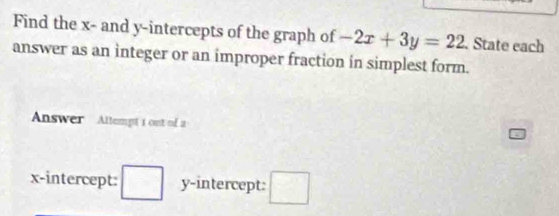 Find the x - and y-intercepts of the graph of -2x+3y=22. State each 
answer as an integer or an improper fraction in simplest form. 
Answer Altempt 1 ont of a 
x-intercept: wedge y-intercept: □^(□)