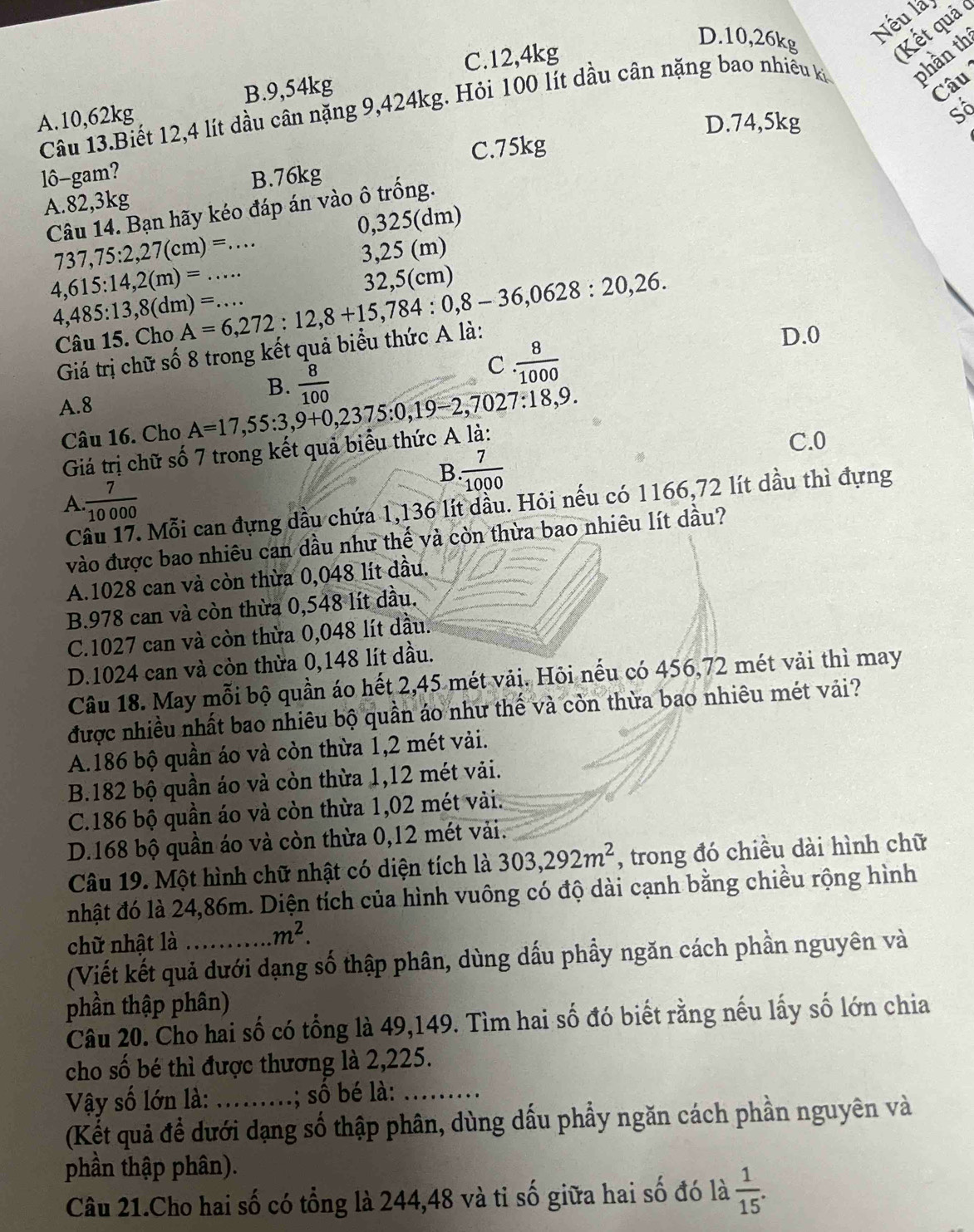 D.10,26kg
Nếu là
C.12,4kg
Kết quả 
Câu 13.Biết 12,4 lít dầu cân nặng 9,424kg. Hỏi 100 lít dầu cân nặng bao nhiều ki phần th
A.10,62kg B.9,54kg
Câu
D.74,5kg
C.75kg Số
lô-gam? B.76kg
A.82,3kg
Câu 14. Bạn hãy kéo đáp án vào ô trống.
0,325(dm)
737,75:2,27(cm)=...
3,25 (m)
4,615:14,2(m)=... A=6,272:12,8+15,784:0,8-36,0628:20,26. 32,5(cm)
4,485:13,8(dm)=...
Câu 15. Cho D.0
Giá trị chữ số 8 trong kết quả biểu thức A là:
B.  8/100 
C  8/1000 
A.8
Câu 16. Cho A=17,55:3,9+0,2375:0,19-2,7027:18,9.
Giá trị chữ số 7 trong kết quả biểu thức A là:
C.0
B  7/1000 
A  7/10000 
C Mỗi can đựng dầu chứa 1,136 lít dầu. Hỏi nếu có 1166,72 lít dầu thì đựng
vào được bao nhiêu can dầu như thế và còn thừa bao nhiêu lít dầu?
A.1028 can và còn thừa 0,048 lít dầu.
B.978 can và còn thừa 0,548 lít dầu.
C.1027 can và còn thừa 0,048 lít dầu.
D.1024 can và còn thừa 0,148 lít dầu.
Câu 18. May mỗi bộ quần áo hết 2,45 mét vải. Hỏi nếu có 456,72 mét vải thì may
được nhiều nhất bao nhiêu bộ quần áo như thế và còn thừa bao nhiêu mét vải?
A.186 bộ quần áo và còn thừa 1,2 mét vải.
B.182 bộ quần áo và còn thừa 1,12 mét vải.
C.186 bộ quần áo và còn thừa 1,02 mét vài.
D.168 bộ quần áo và còn thừa 0,12 mét vải.
Câu 19. Một hình chữ nhật có diện tích là 303,292m^2 , trong đó chiều dài hình chữ
nhật đó là 24,86m. Diện tích của hình vuông có độ dài cạnh bằng chiều rộng hình
chữ nhật là
m^2.
(Viết kết quả dưới dạng số thập phân, dùng dấu phầy ngăn cách phần nguyên và
phần thập phân)
Câu 20. Cho hai số có tổng là 49,149. Tìm hai số đó biết rằng nếu lấy số lớn chia
cho số bé thì được thương là 2,225.
Vậy số lớn là: S .; số bé là:_
(Kết quả để dưới dạng số thập phân, dùng dấu phẩy ngăn cách phần nguyên và
phần thập phân).
Câu 21.Cho hai số có tổng là 244,48 và ti số giữa hai số đó là  1/15 .