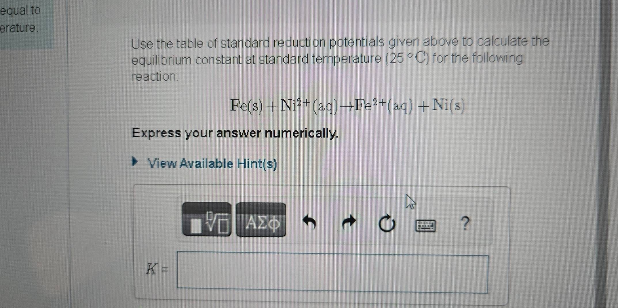 equal to 
erature . 
Use the table of standard reduction potentials given above to calculate the 
equilibrium constant at standard temperature (25°C) for the following 
reaction:
Fe(s)+Ni^(2+)(aq)to Fe^(2+)(aq)+Ni(s)
Express your answer numerically. 
View Available Hint(s)
□ sqrt[□](□ ) AΣφ ?
K=