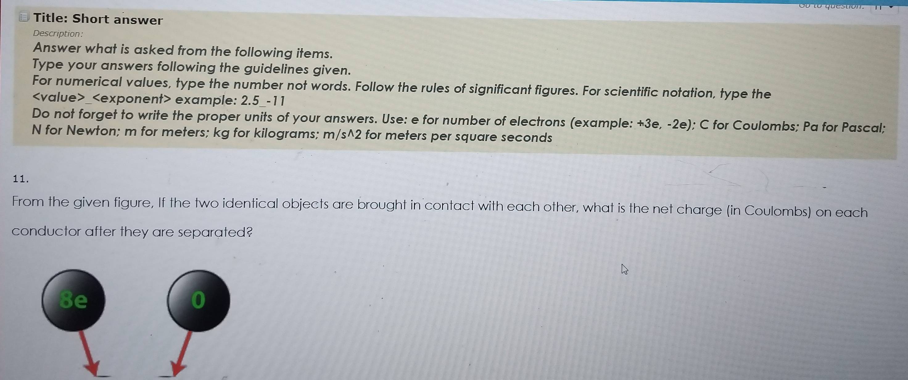 Title: Short answer 
Description: 
Answer what is asked from the following items. 
Type your answers following the guidelines given. 
For numerical values, type the number not words. Follow the rules of significant figures. For scientific notation, type the
_ example: 2.5 _-11 
Do not forget to write the proper units of your answers. Use: e for number of electrons (example: +3e, -2e); C for Coulombs; Pa for Pascal;
N for Newton; m for meters; kg for kilograms; m/s^2 for meters per square seconds
11. 
From the given figure, If the two identical objects are brought in contact with each other, what is the net charge (in Coulombs) on each 
conductor after they are separated? 
8e 
0