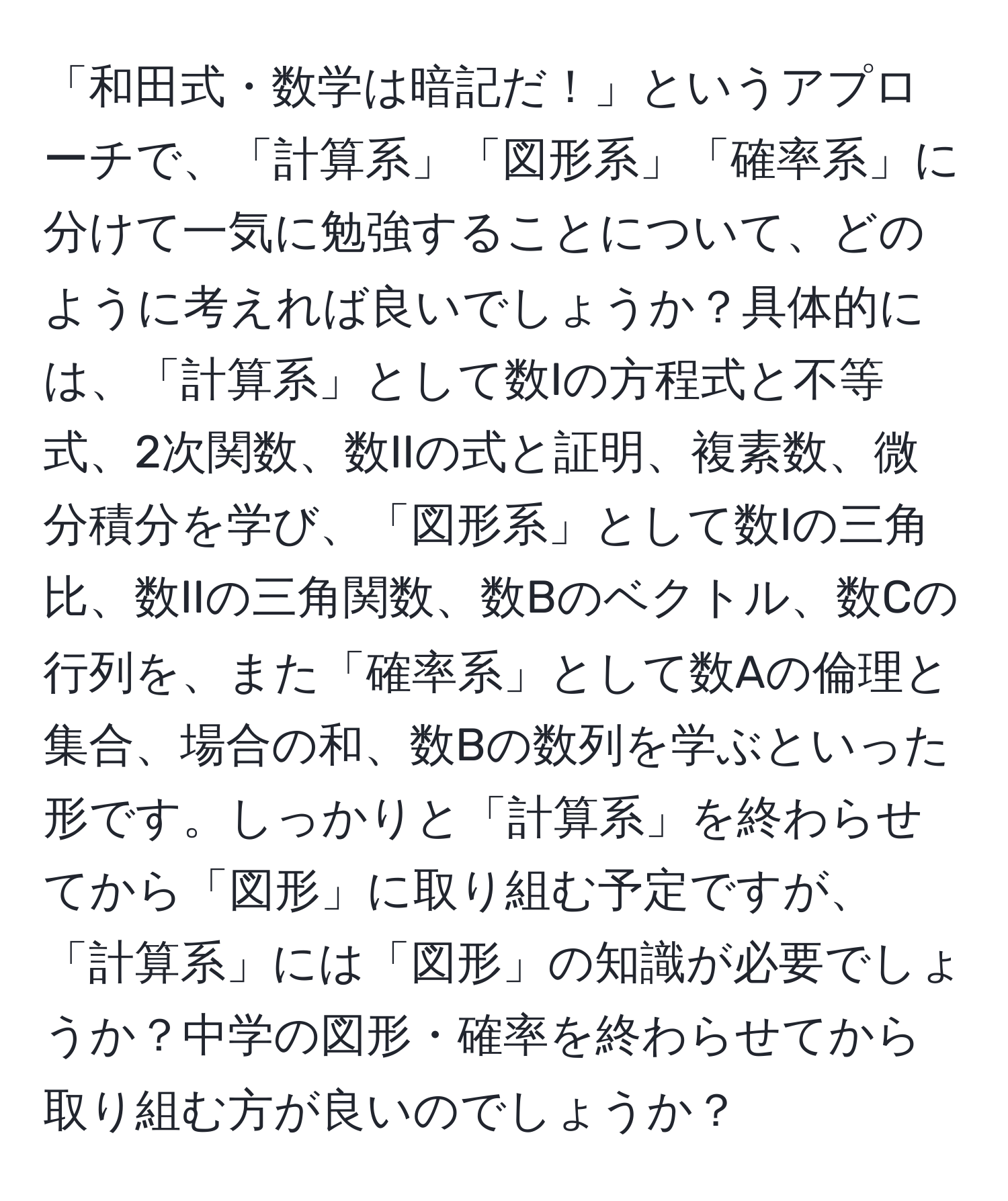 「和田式・数学は暗記だ！」というアプローチで、「計算系」「図形系」「確率系」に分けて一気に勉強することについて、どのように考えれば良いでしょうか？具体的には、「計算系」として数Iの方程式と不等式、2次関数、数IIの式と証明、複素数、微分積分を学び、「図形系」として数Iの三角比、数IIの三角関数、数Bのベクトル、数Cの行列を、また「確率系」として数Aの倫理と集合、場合の和、数Bの数列を学ぶといった形です。しっかりと「計算系」を終わらせてから「図形」に取り組む予定ですが、「計算系」には「図形」の知識が必要でしょうか？中学の図形・確率を終わらせてから取り組む方が良いのでしょうか？