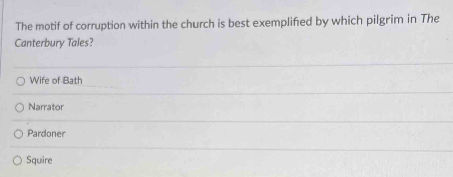 The motif of corruption within the church is best exemplified by which pilgrim in The
Canterbury Tales?
Wife of Bath
Narrator
Pardoner
Squire