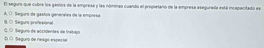 El seguro que cubre los gastos de la empresa y las nóminas cuando el propietario de la empresa asegurada está incapacitado es
A. ○ Seguro de gastos generales de la empresa
B. ○ Seguro profesional
C. ○ Seguro de accidentes de trabajo
D.O Seguro de riesgo especial