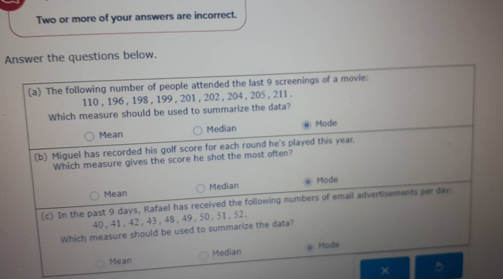 Two or more of your answers are incorrect.
Answer the questions below.
(a) The following number of people attended the last 9 screenings of a movie:
110 , 196 , 198 , 199 , 201 , 202 , 204 , 205 , 211.
Which measure should be used to summarize the data?
Mode
Mean Median
(b) Miguel has recorded his golf score for each round he's played this year.
Which measure gives the score he shot the most often?
Median Mode
Mean
(c) In the past 9 days, Rafael has received the following numbers of email advertisements per day :
40, 41, 42, 43, 48 , 49 , 50, 51, 52.
Which measure should be used to summarize the data?
Mode
Mean Median
×
a
