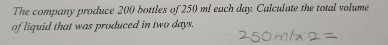 The company produce 200 bottles of 250 ml each day. Calculate the total volume 
of liquid that was produced in two days.