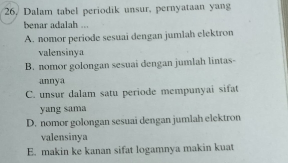 26, Dalam tabel periodik unsur, pernyataan yang
benar adalah ...
A. nomor periode sesuai dengan jumlah elektron
valensinya
B. nomor golongan sesuai dengan jumlah lintas-
annya
C. unsur dalam satu periode mempunyai sifat
yang sama
D. nomor golongan sesuai dengan jumlah elektron
valensinya
E. makin ke kanan sifat logamnya makin kuat