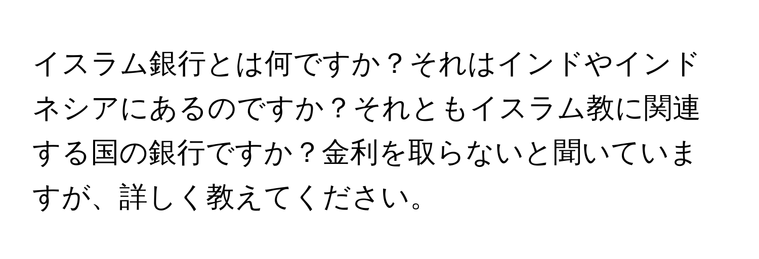 イスラム銀行とは何ですか？それはインドやインドネシアにあるのですか？それともイスラム教に関連する国の銀行ですか？金利を取らないと聞いていますが、詳しく教えてください。
