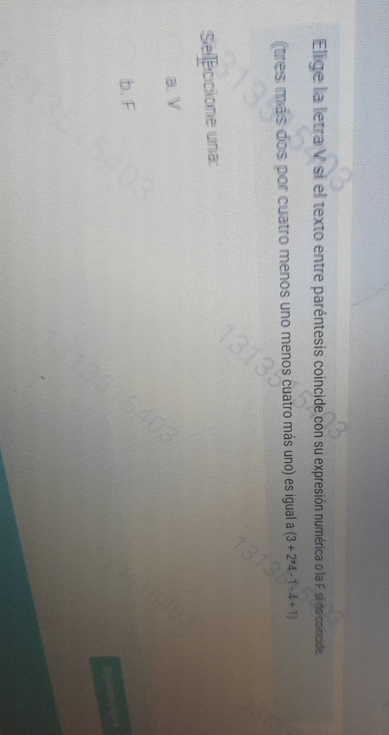 Elige la letra V si el texto entre paréntesis coincide con su expresión numérica o la F si no coincide.
(tres más dos por cuatro menos uno menos cuatro más uno) es igual a (3+2^*4-1-4+1)
Selleccione una
a. V
b. F