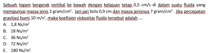 Sebuah logam bergerak vertikal ke bawah dengan kelajuan tetap 0,5 cm/s di dalam suatu fluida yang
mempunxai massa İenis 2gram/cm^3 Jari-jari bola 0,9 cm dạn massa jenisnya 7 gran /cm^3 Jika percepatan
gravitasi bumi 10m/s^2 * maka koefisien viskositas fluida tersebut adalah ....
A. 1,8Ns/m^2
B. 18Ns/m^2
C. 36Ns/m^2
D. 72Ns/m^2
E. 180Ns/m^2