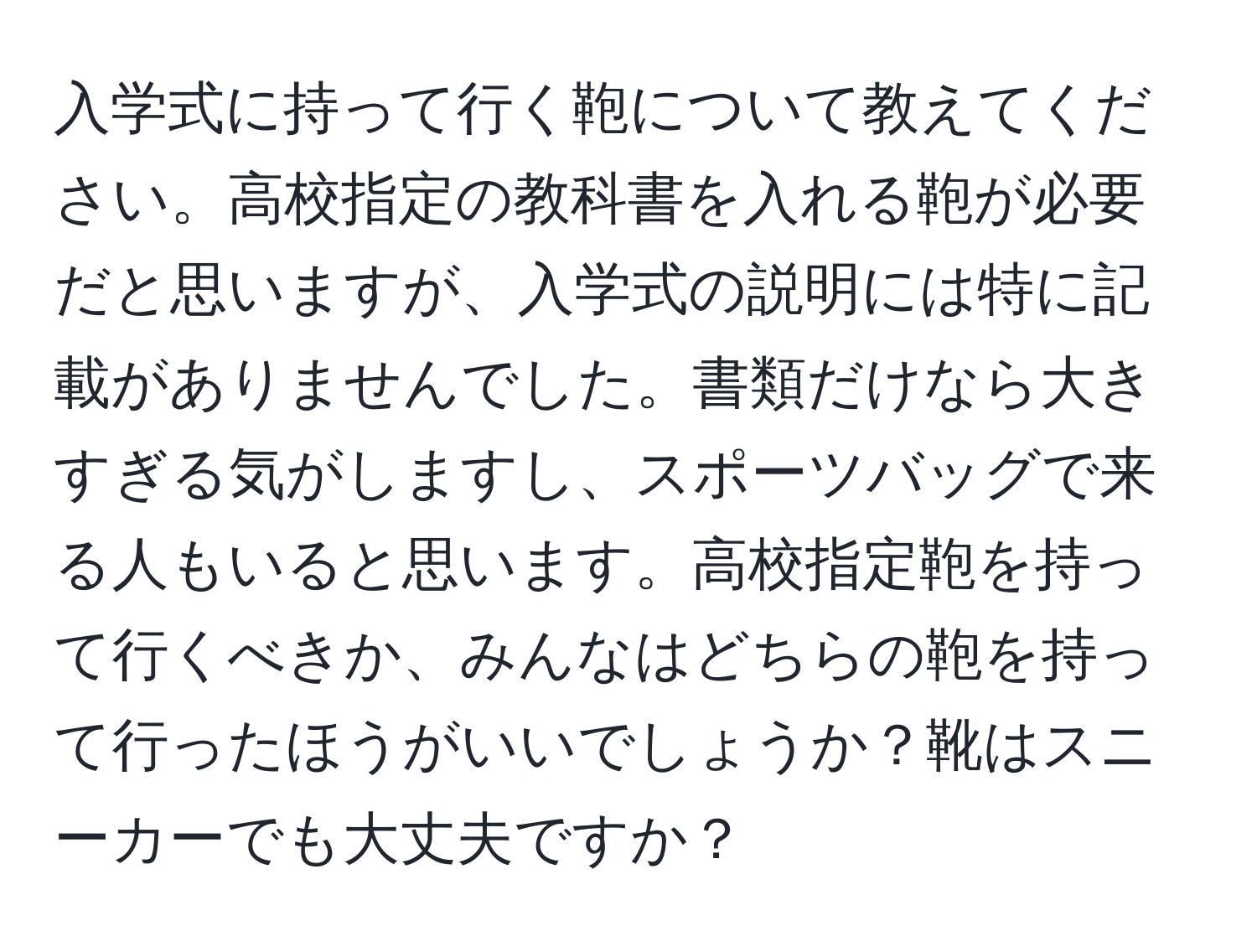 入学式に持って行く鞄について教えてください。高校指定の教科書を入れる鞄が必要だと思いますが、入学式の説明には特に記載がありませんでした。書類だけなら大きすぎる気がしますし、スポーツバッグで来る人もいると思います。高校指定鞄を持って行くべきか、みんなはどちらの鞄を持って行ったほうがいいでしょうか？靴はスニーカーでも大丈夫ですか？