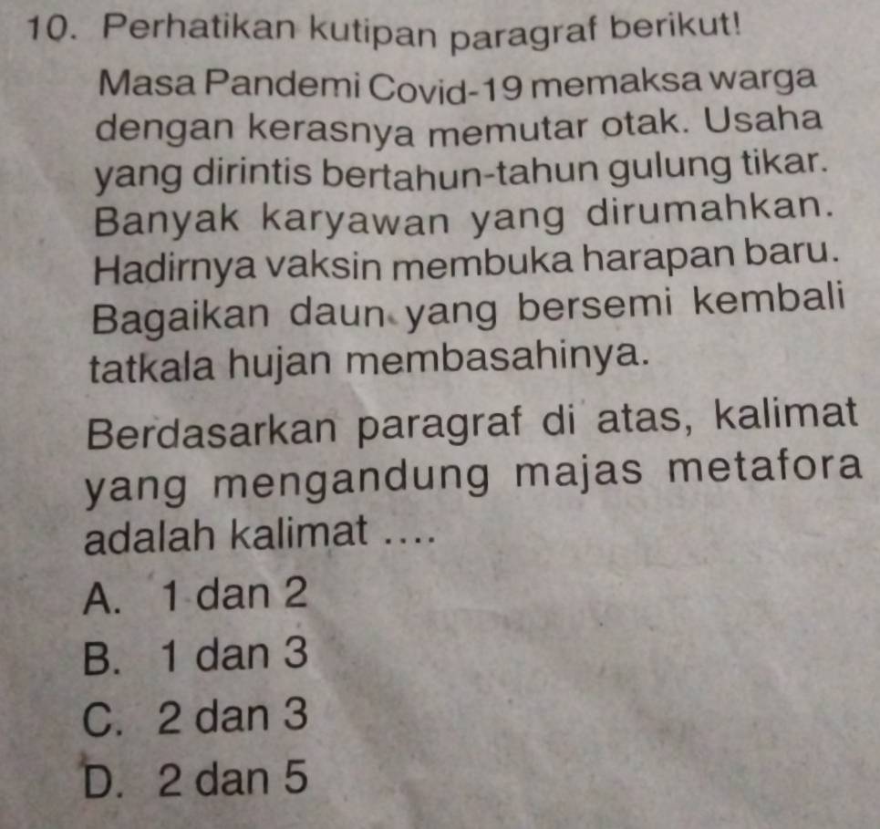 Perhatikan kutipan paragraf berikut!
Masa Pandemi Covid-19 memaksa warga
dengan kerasnya memutar otak. Usaha
yang dirintis bertahun-tahun gulung tikar.
Banyak karyawan yang dirumahkan.
Hadirnya vaksin membuka harapan baru.
Bagaikan daun yang bersemi kembali
tatkala hujan membasahinya.
Berdasarkan paragraf di atas, kalimat
yang mengandung majas metafora
adalah kalimat ...
A. 1 dan 2
B. 1 dan 3
C. 2 dan 3
D. 2 dan 5