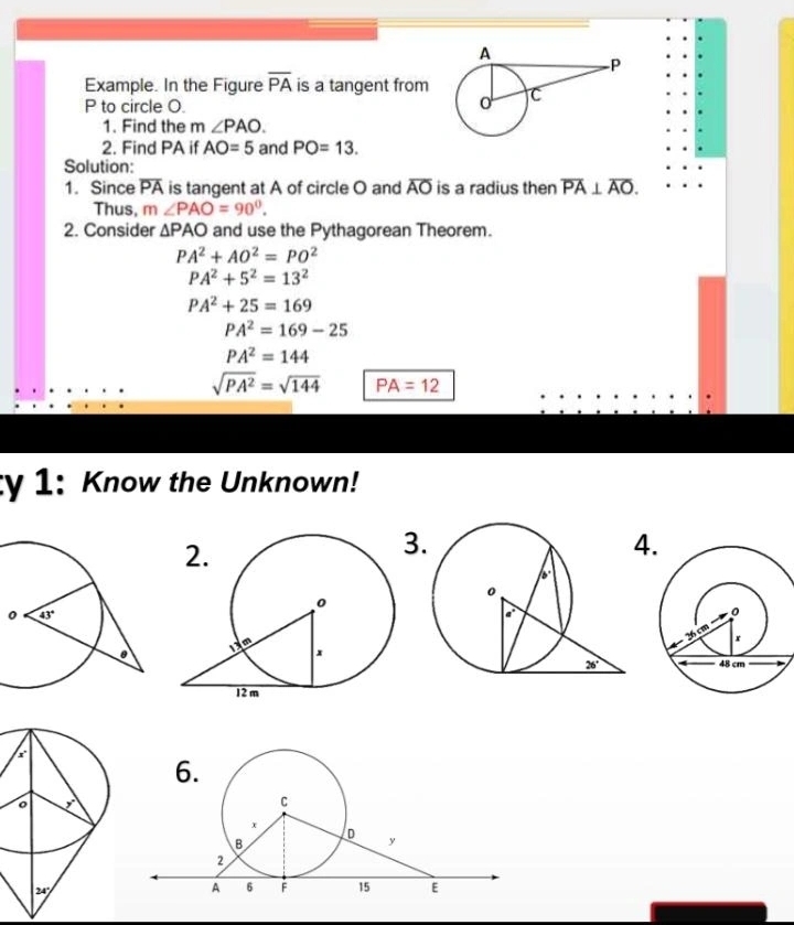 Example. In the Figure overline PA is a tangent from
P to circle O.
1. Find the m ∠ PAO.
2. Find PA if AO=5 and PO=13.
Solution:
1. Since overline PA is tangent at A of circle O and overline AO is a radius then overline PA⊥ overline AO.
Thus, m∠ PAO=90°.
2. Consider △ PAO and use the Pythagorean Theorem.
PA^2+AO^2=PO^2
PA^2+5^2=13^2
PA^2+25=169
PA^2=169-25
PA^2=144
sqrt(PA^2)=sqrt(144) PA=12
ty 1: Know the Unknown!
3
4