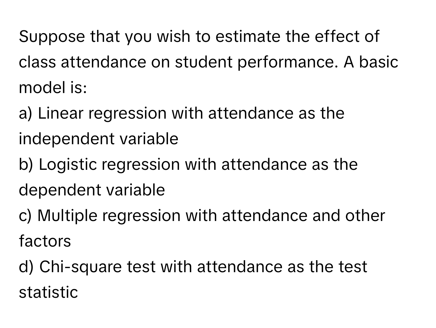 Suppose that you wish to estimate the effect of class attendance on student performance. A basic model is:

a) Linear regression with attendance as the independent variable
b) Logistic regression with attendance as the dependent variable
c) Multiple regression with attendance and other factors
d) Chi-square test with attendance as the test statistic