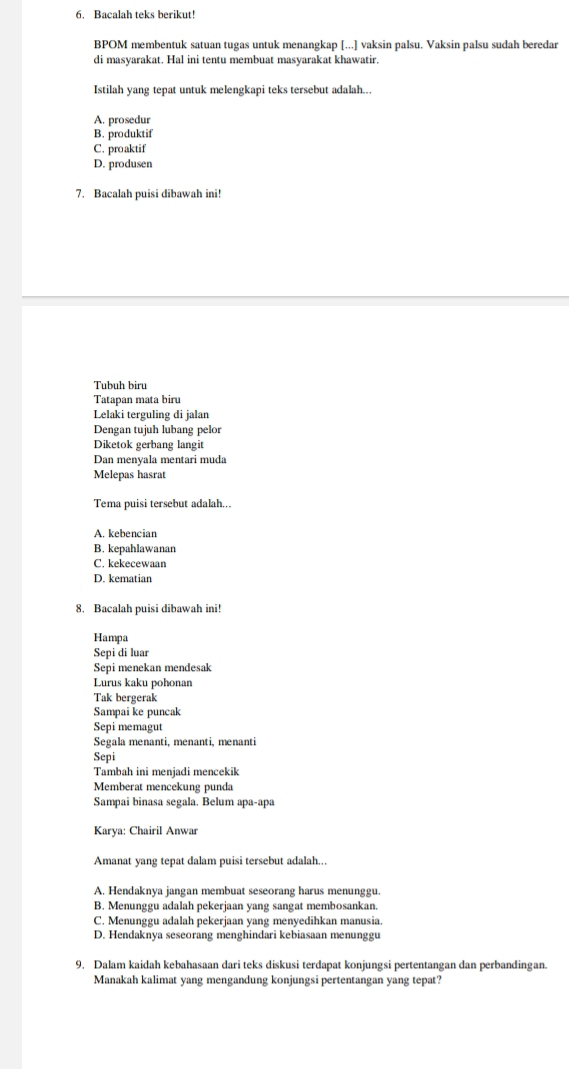 Bacalah teks berikut!
BPOM membentuk satuan tugas untuk menangkap [...] vaksin palsu. Vaksin palsu sudah beredar
di masyarakat. Hal ini tentu membuat masyarakat khawatir.
Istilah yang tepat untuk melengkapi teks tersebut adalah...
A. prosedur
B. produktif
C. proaktif
D. produsen
7. Bacalah puisi dibawah ini!
Tubuh biru
Tatapan mata biru
Lelaki terguling di jalan
Dengan tujuh lubang pelor
Diketok gerbang langit
Dan menyala mentari muda
Melepas hasrat
Tema puisi tersebut adalah...
A. kebencian
B. kepahlawanan
C. kekecewaan
D. kematian
8. Bacalah puisi dibawah ini!
Hampa
Sepi di luar
Sepi menekan mendesak
Lurus kaku pohonan
Tak bergerak
Sampai ke puncak
Sepi memagut
Segala menanti, menanti, menanti
Sepi
Tambah ini menjadi mencekik
Memberat mencekung punda
Sampai binasa segala. Belum apa-apa
Karya: Chairil Anwar
Amanat yang tepat dalam puisi tersebut adalah...
A. Hendaknya jangan membuat seseorang harus menunggu.
B. Menunggu adalah pekerjaan yang sangat membosankan.
C. Menunggu adalah pekerjaan yang menyedihkan manusia.
D. Hendaknya seseorang menghindari kebiasaan menunggu
9. Dalam kaidah kebahasaan dari teks diskusi terdapat konjungsi pertentangan dan perbandingan.
Manakah kalimat yang mengandung konjungsi pertentangan yang tepat?