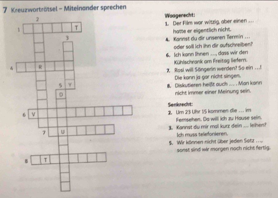 Kreuzworträtsel - Miteinander sprechen 
Waagerecht: 
1. Der Film war witzig, aber einen . 
hatte er eigentlich nicht. 
4. Kannst du dir unseren Termin ... 
oder soll ich ihn dir aufschreiben? 
6. Ich kann Ihnen .., dass wir den 
Kühlschrank am Freitag liefern. 
7 Rosi will Sängerin werden? So ein ...! 
Die kann ja gar nicht singen. 
8. Diskutieren heißt auch ... . Man kann 
nicht immer einer Meinung sein. 
Senkrecht: 
2. Um 23 Uhr 15 kommen die . im 
Fernsehen. Da will ich zu Hause sein. 
3. Kannst du mir mal kurz dein ... leihen? 
Ich muss telefonieren. 
5. Wir können nicht über jeden Satz ..., 
sonst sind wir morgen noch nicht fertig.