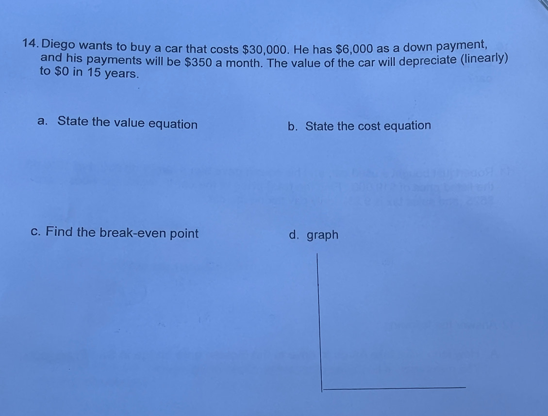 Diego wants to buy a car that costs $30,000. He has $6,000 as a down payment,
and his payments will be $350 a month. The value of the car will depreciate (linearly)
to $0 in 15 years.
a. State the value equation b. State the cost equation
c. Find the break-even point d. graph