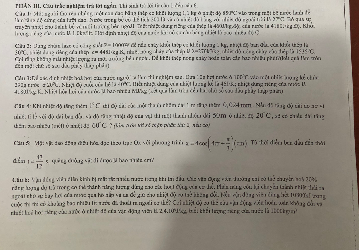 PHÀN III. Câu trắc nghiệm trả lời ngắn. Thí sinh trả lời từ câu 1 đến câu 6.
Câu 1: Một người thợ rèn nhúng một con dao bằng thép có khối lượng 1,1 kg ở nhiệt độ 850°C vào trong một bề nước lạnh đề
làm tăng độ cứng của lưỡi dao. Nước trong bể có thể tích 200 lít và có nhiệt độ bằng với nhiệt độ ngoài trời là 27°C. Bỏ qua sự
truyền nhiệt cho thành bề và môi trường bên ngoài. Biết nhiệt dung riêng của thép là 460J/kg.độ; của nước là 4180J/kg.độ. Khối
lượng riêng của nước là 1,0kg/lit. Hỏi định nhiệt độ của nước khi có sự cân bằng nhiệt là bao nhiêu độ C.
Câu 2: Dùng chùm laze có công suất P=1000W để nấu chảy khối thép có khối lượng 1 kg, nhiệt độ ban đầu của khối thép là
30°C nhiệt dung riêng của thép c=448J/kg.K , nhiệt nóng chảy của thép là lambda =2701 kJ/kg, nhiệt độ nóng chảy của thép là 1535°C.
Coi rằng không mất nhiệt lượng ra môi trường bên ngoài. Để khối thép nóng chảy hoàn toàn cần bao nhiêu phút?(kết quả làm tròn
đến một chữ số sau dấu phẩy thập phân)
Câu 3:Để xác định nhiệt hoá hơi của nước người ta làm thí nghiệm sau. Đưa 10g hơi nước ở 100°C vào một nhiệt lượng kế chứa
290g nước ở 20°C Nhiệt độ cuối của hệ là 40°C. Biết nhiệt dung của nhiệt lượng kế là 46J/K; nhiệt dung riêng của nước là
4180J/kg.K. Nhiệt hóa hơi của nước là bao nhiêu MJ/kg (kết quả làm tròn đến hai chữ số sau dầu phẩy thập phân)
Câu 4: Khi nhiệt độ tăng thêm 1°C thì độ dài của một thanh nhôm dài 1 m tăng thêm 0,024 mm. Nếu độ tăng độ dài do nở vì
nhiệt tỉ lệ với độ dài ban đầu và độ tăng nhiệt độ của vật thì một thanh nhôm dài 50m ở nhiệt độ 20°C , sẽ có chiều dài tăng
thêm bao nhiêu (mét) ở nhiệt độ 60°C ? (làm tròn tới số thập phân thứ 2, nếu có)
Câu 5: Một vật dao động điều hòa dọc theo trục Ox với phương trình x=4cos (4π t+ π /3 )(cm).  Từ thời điểm ban đầu đến thời
điểm t= 43/12 s, , quãng đường vật đi được là bao nhiêu cm?
Câu 6: Vận động viên điền kinh bị mất rất nhiều nước trong khi thi đấu. Các vận động viên thường chỉ có thể chuyển hoá 20%
năng lượng dự trữ trong cơ thể thành năng lượng dùng cho các hoạt động của cơ thể. Phần năng còn lại chuyển thành nhiệt thải ra
ngoài nhờ sự bay hơi của nước qua hô hấp và da để giữ cho nhiệt độ cơ thể không đổi. Nếu vận động viên dùng hết 10800kJ trong
cuộc thi thì có khoảng bao nhiêu lit nước đã thoát ra ngoài cơ thể? Coi nhiệt độ cơ thể của vận động viên hoàn toàn không đổi và
nhiệt hoá hơi riêng của nước ở nhiệt độ của vận động viên là 2,4.10^6J/kg :, biết khối lượng riêng của nước là 1000kg/m^3