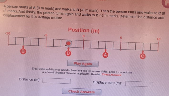 A person starts at A (3 m mark) and walks to B (-8 m mark). Then the person turns and walks to C (8
m mark). And finally, the person turns again and walks to D (-2 m mark). Determine the distance and 
displacement for this 3 -stage motion. 
Play Again 
Enter values of distance and displacement into the answer fields. Enter a - to indicate 
a leftward direction wherever applicable. Then tap Check Answers. 
Distance (m): □ -111,11 Displacement (m): □ 
Check Answers