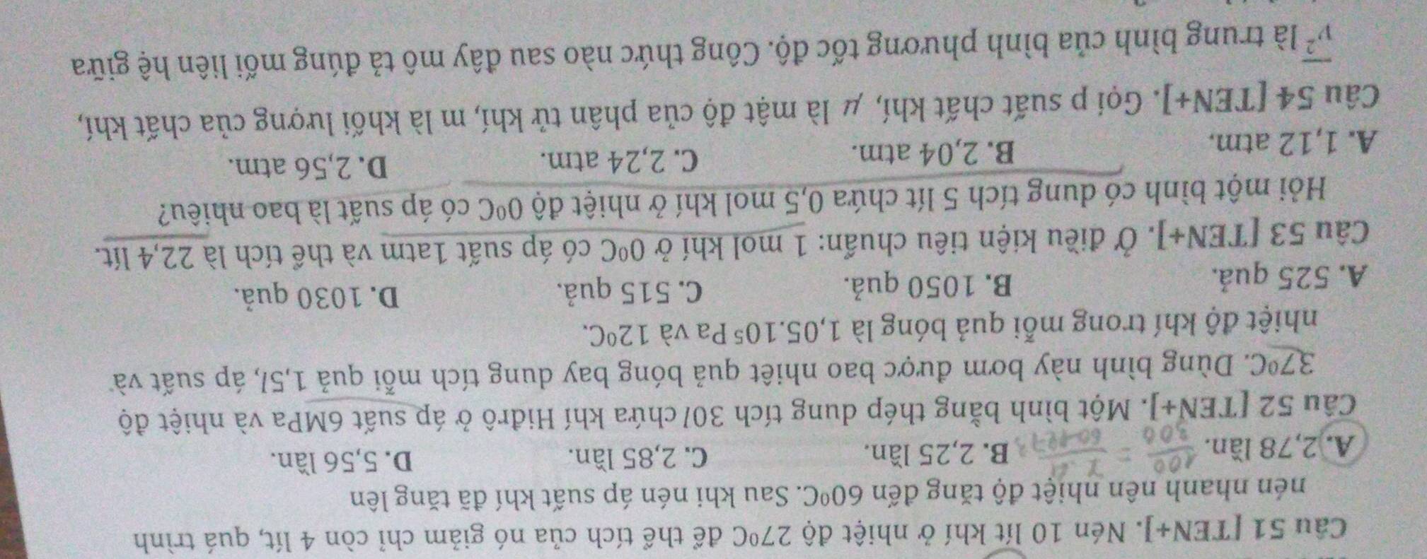 [TEN J 1. Nén 10 lít khí ở nhiệt độ 27°C để thể tích của nó giảm chỉ còn 4 lít, quá trình
nén nhanh nên nhiệt độ tăng đến 60°C. Sau khi nén áp suất khí đã tăng lên
C. 2,85 lần.
A. 2,78 lần. B. 2,25 lần. D. 5,56 lần.
Cầu 52 [TEN+]. Một bình bằng thép dung tích 301 chứa khí Hiđrô ở áp suất 6MPa và nhiệt độ
37°C. Dùng bình này bơm được bao nhiết quả bóng bay dung tích mỗi quả 1,5/, áp suất và
nhiệt độ khí trong mỗi quả bóng là 1,05.10^5 Pa và 12°C.
A. 525 quả. B. 1050 quả. C. 515 quả.
D. 1030 quả.
Câu 53 [TEN+]. Ở điều kiện tiêu chuẩn: 1 mol khí ở 0°C có áp suất 1atm và thể tích là 22,4 lít.
Hỏi một bình có dung tích 5 lít chứa 0,5 mol khí ở nhiệt độ 0°C có áp suất là bao nhiêu?
A. 1,12 atm.
B. 2,04 atm. C. 2,24 atm. D. 2,56 atm.
Câu 54 [TEN+]. Gọi p suất chất khí, μ là mật độ của phân tử khí, m là khối lượng của chất khí,
overline v^2 là trung bình của bình phương tốc độ. Công thức nào sau đây mô tả đúng mối liên hệ giữa