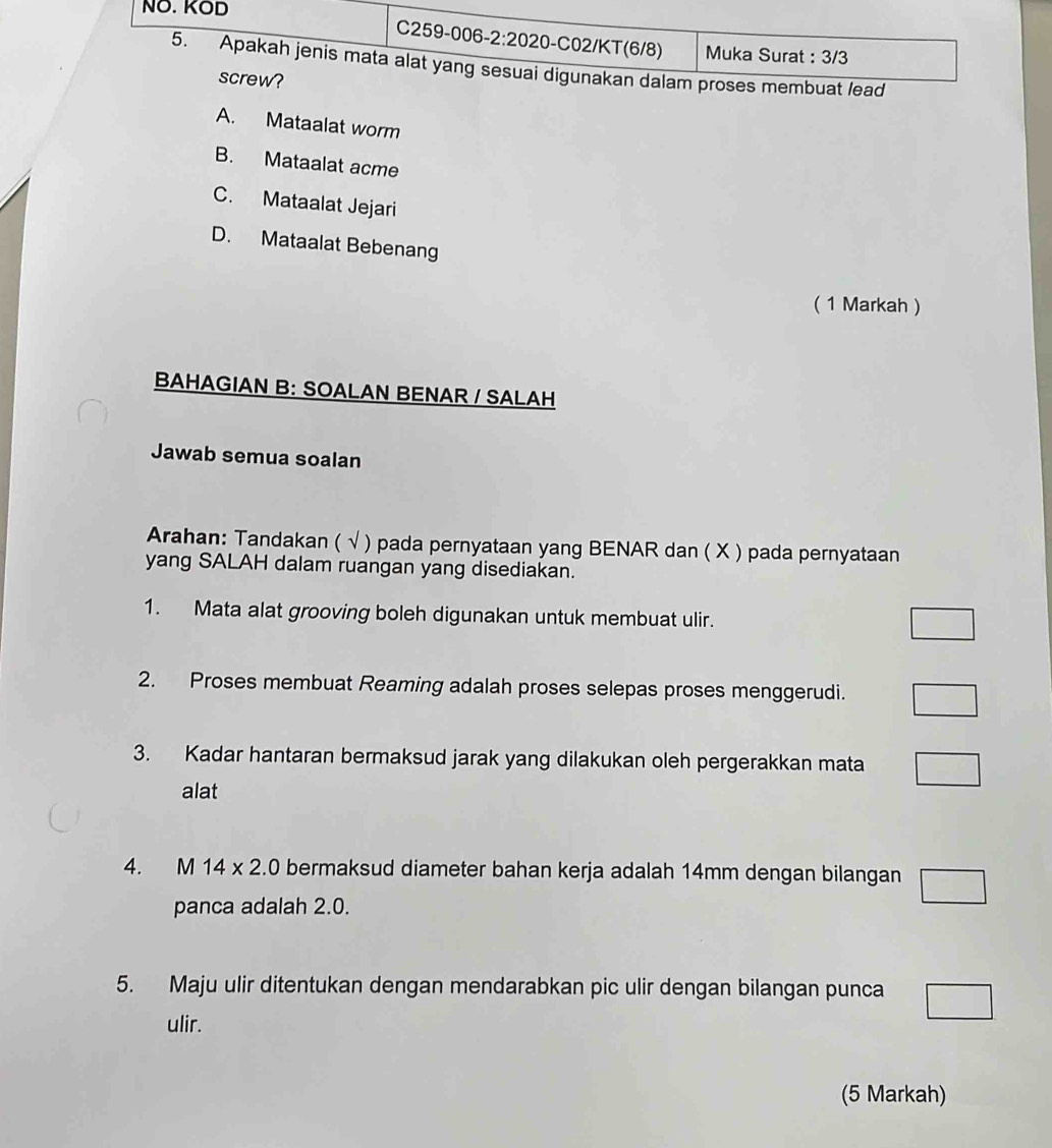 A. Mataalat worm
B. Mataalat acme
C. Mataalat Jejari
D. Mataalat Bebenang
( 1 Markah )
BAHAGIAN B: SOALAN BENAR / SALAH
Jawab semua soalan
Arahan: Tandakan ( √ ) pada pernyataan yang BENAR dan ( X ) pada pernyataan
yang SALAH dalam ruangan yang disediakan.
1. Mata alat grooving boleh digunakan untuk membuat ulir.
2. Proses membuat Reaming adalah proses selepas proses menggerudi.
3. Kadar hantaran bermaksud jarak yang dilakukan oleh pergerakkan mata
alat
4. M 14* 2.0 bermaksud diameter bahan kerja adalah 14mm dengan bilangan
panca adalah 2.0.
5. Maju ulir ditentukan dengan mendarabkan pic ulir dengan bilangan punca
ulir.
(5 Markah)