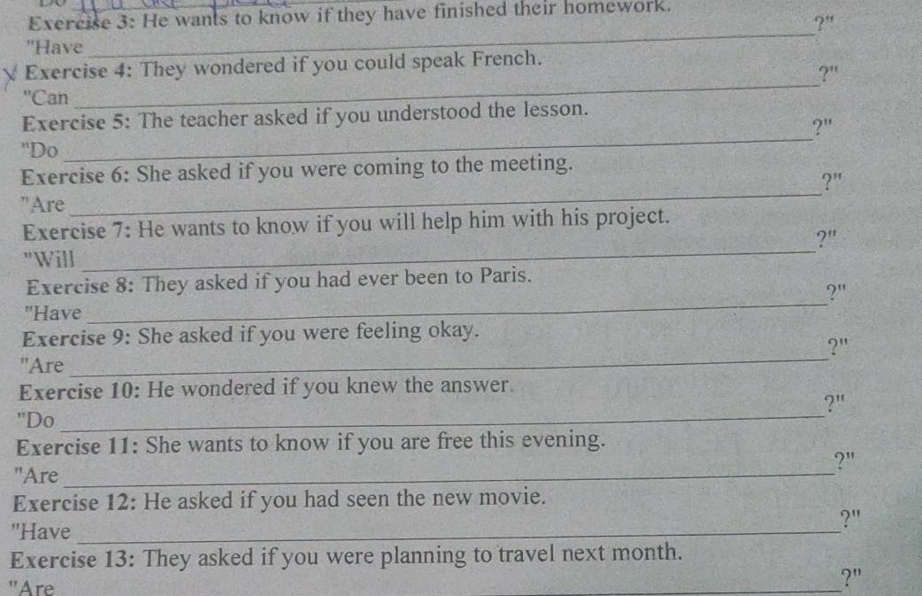 He wants to know if they have finished their homework. 
?" 
''Have 
_ 
_ 
Exercise 4: They wondered if you could speak French. 
?'' 
''Can 
_ 
Exercise 5: The teacher asked if you understood the lesson. 
?" 
'Do 
_ 
Exercise 6: She asked if you were coming to the meeting. 
?" 
"Are 
Exercise 7: He wants to know if you will help him with his project. 
?" 
"Will 
_ 
Exercise 8: They asked if you had ever been to Paris. 
?" 
"Have 
_ 
Exercise 9: She asked if you were feeling okay. 
)11 
"Are 
_ 
Exercise 10: He wondered if you knew the answer. 
?" 
''Do 
_ 
Exercise 11: She wants to know if you are free this evening. 
?" 
"Are_ 
Exercise 12: He asked if you had seen the new movie. 
?" 
"Have_ 
Exercise 13: They asked if you were planning to travel next month. 
"Are 
_?"