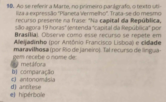 Ao se referir a Marte, no primeiro parágrafo, o texto uti-
liza a expressão “Planeta Vermelho”. Trata-se do mesmo
recurso presente na frase: “Na capital da República,
são agora 19 horas'' (entenda ''capital da República” por
Brasília). Observe como esse recurso se repete em
Aleijadinho (por Antônio Francisco Lisboa) e cidade
maravilhosa (por Rio de Janeiro). Tal recurso de lingua-
gem recebe o nome de:
a metáfora
b) comparação
c) antonomásia
d) antítese
e) hipérbole