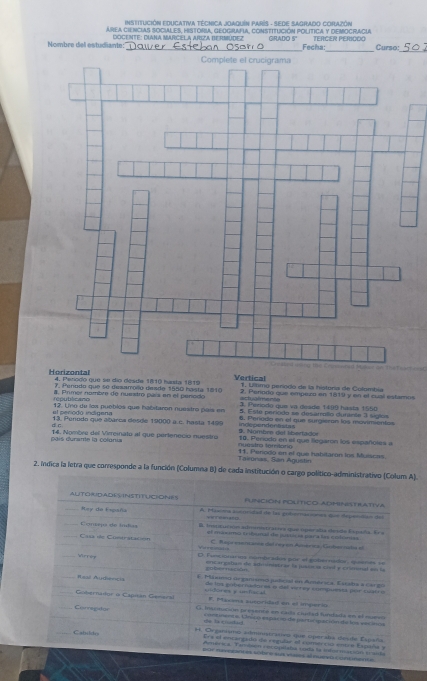 InSTITUCIÓN EDUCATIVA TÉCNICA JOAQuín PaRíS - SEDE SAGRADO CORAZÓN
AREA CIENCIAS SOCIALES, HISTORIA, GEDGRAFIA, CONSTITUCIÓN POLITICA Y DEMOGRAGIA
Nombre del estudiante: DOCENTE: DIANA MARCELA ARIZA BERMUDEZ Grano 5º TErçEr Periçço Panso:
Fecha:
                             
4. Período que se dío désde 1810 hasta 1819 Vertical 1. Ullíimo período de la historia de Colombia
7. Penodo que se desamolo desde 1550 hasta 1010 =tu é m e n 2. Perodo que empexo en 1819 y en el cual estamos
#, Primer nombre de nuestr país en el penodo J. Periodo que va deade 1499 hasta 1550
républicano 12. Uno de los pueblés que habitaron nuestro país en 5. Este periodo se desarolo durante 3 sigios
el e eciodo intnena indecendentistas
d c 13. Penodn que abaroa desde 19000 a.c. hasta. 1499 6. Períado en el que surgieron los movimientos
. Nombre del libertadór
ais durante la colania 14. Nombve del Vireinato al que pertenecio nuestro nuestra tereitaria 10. Periodo en el que llegarn los españoles a
Takonas, San Agustin 11. Penodo en el que habitaron los Muiscas.
2. Indica la letra que corresponde a la función (Columna B) de cada institución o cargo político-administrativo (Colum A).
ALITORIDADESINSTITUCIONES FUNCIÓN POLÍTICO ADMINISTRATIVA
_Rey do Esgiaña A. Plasona aucoridal de las pulmaciónes due depentión de
_Comtepa de ínbas B Imptur ión admstrates que operata  des de E spala . E
Casa de Contrstación of maeamo tribunal te jusoic is par a las cobnas. Rayt eserance del regen Amérca, Gubernuta ef
_Vrriy D. luncionários nimbradis por el poliernador, qeene se
encareobal de adiimistrar la jusócas ciad y criunal so la   b e e   nó    
Raal Audiencia l Máxmso organisno jutcial en América. Estaba a Cargo
de los púber nadores o del verey campuests por cao  e
Gobernaor o Captán Genaral uidores y unfiscal
F. Macena auspridad en el imperio
Carregator G insomición preserro en cata cudad funtada en el mueea
de is cluiled. oncnens s. Uínico esparin de partar queción de los vac inca
Catldes H. Organismo alministrasivo que operala drsfe Espara
Ers el encargalo de regular el comercio entre Espña y
Amica. Tembión cocopelaba 1oda la inter mación iaida
por neverantes sobre ss vlaes alnueso conteante