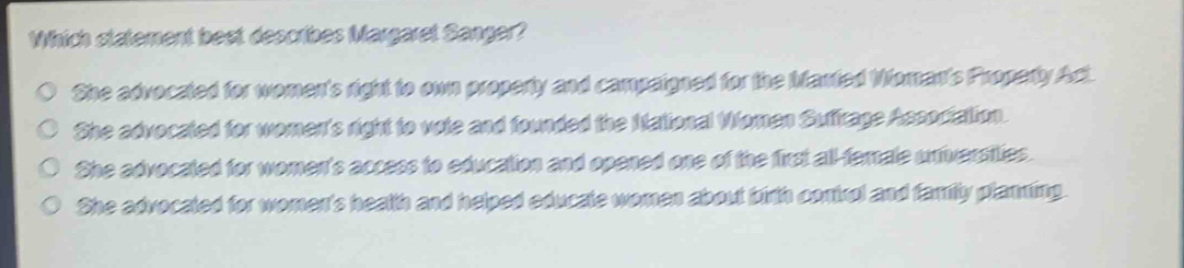 Which statement best describes Margaret Sanger?
She advocated for women's right to own property and campaigned for the Manted Woman's Property Act.
She advocated for women's right to vote and founded the Mational Women Suffrage Association.
She advocated for women's access to education and opened one of the first all-female universities.
She advocated for women's health and helped educate women about birth conirol and family planning.