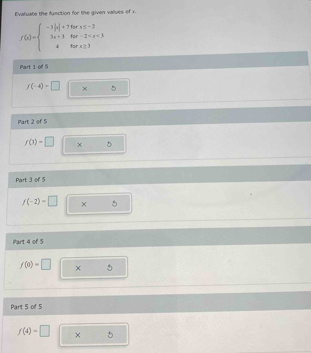 Evaluate the function for the given values of x.
f(x)=beginarrayl -3|x|+7forx≤ -2 3x+3for-2
Part 1 of 5
f(-4)=□ × 

Part 2 of 5
f(3)=□ × 
Part 3 of 5
f(-2)=□ × 
Part 4 of 5
f(0)=□ × 
Part 5 of 5
f(4)=□ ×