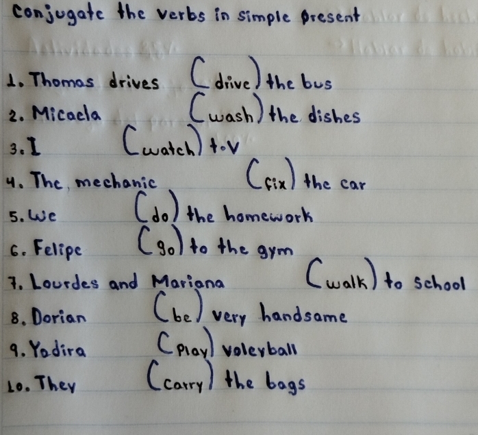 conjogate the verbs in simple present 
1. Thomas drives ( dive) the bus 
2. Micadla (wash ) the dishes 
3. 1 (watch) tov 
4. The mechanic 
Ccin) the car 
5. We 
(do) the homework 
6. Felipe (go) to the gym 
7. Lourdes and Mariana 
(walk) to school 
8. Dorian (be) very handsame 
9. Yadira Cplay volerball 
10. They (carry) the bags