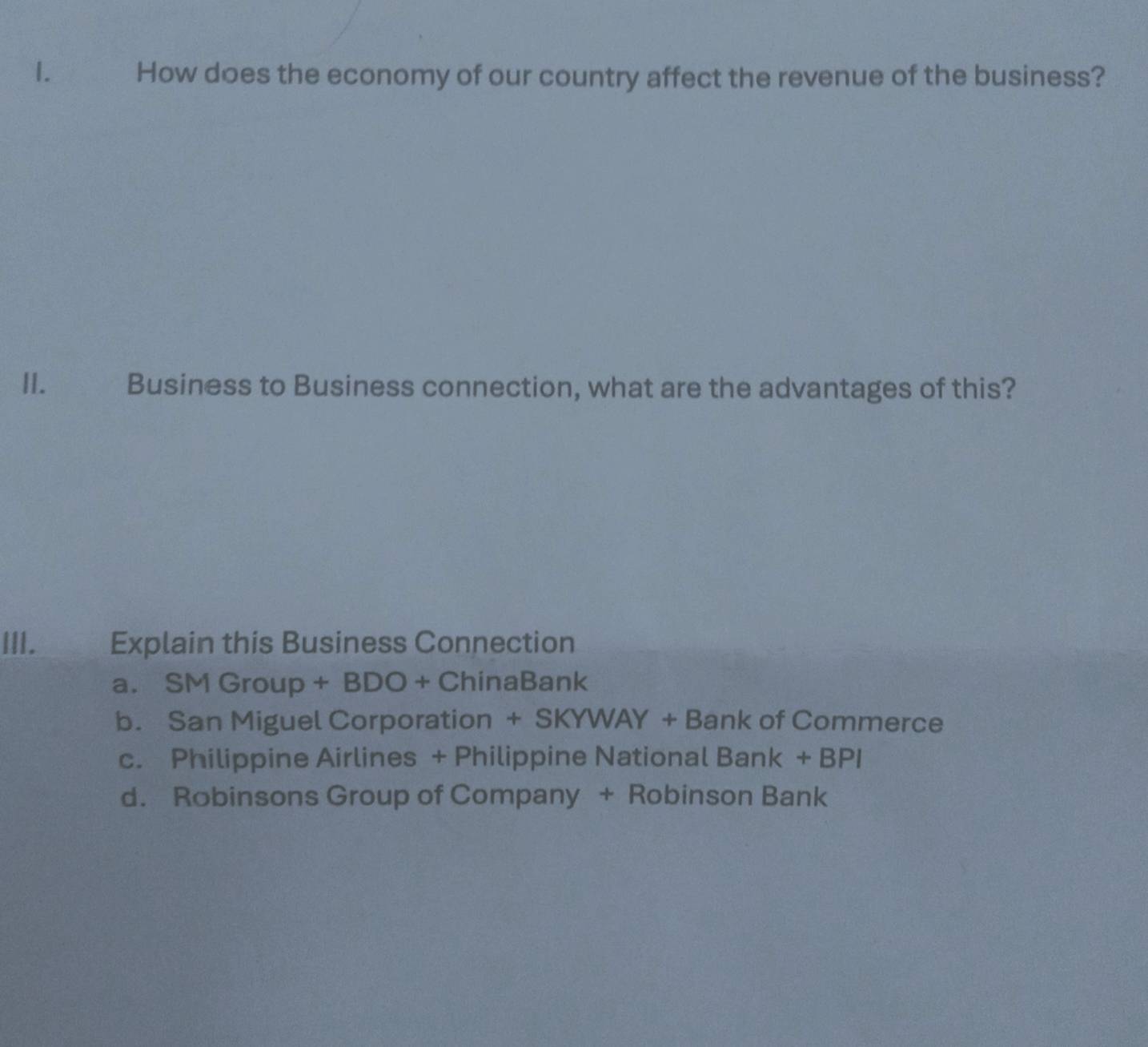 How does the economy of our country affect the revenue of the business?
II. Business to Business connection, what are the advantages of this?
III.___ Explain this Business Connection
a. SMGroup+BDO+ChinaBa nk
b. San Miguel Corporatio n+SKYWAY+Bank k of Commerce
c. Philippine Airlines + Philippine National Bank+BPI
d. Robinsons Group of Company + Robinson Bank