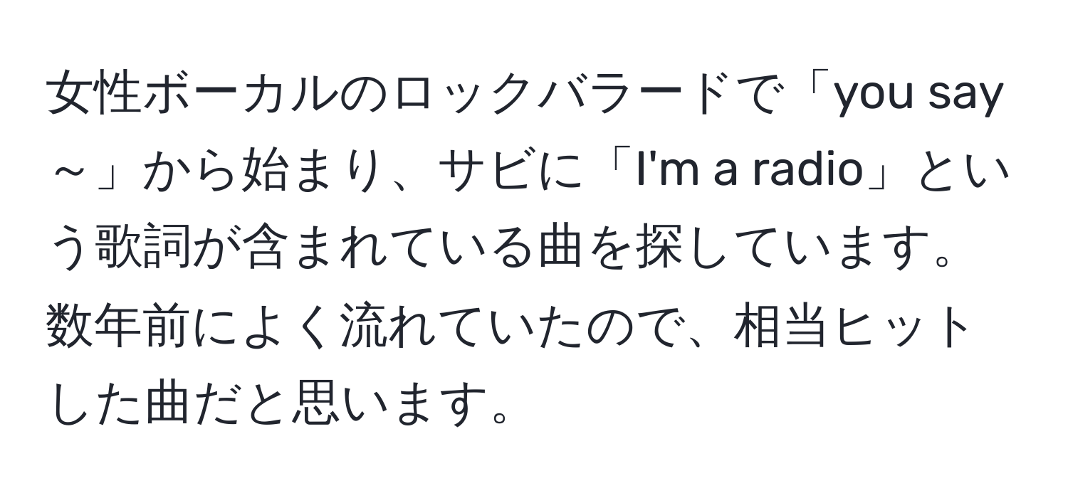 女性ボーカルのロックバラードで「you say～」から始まり、サビに「I'm a radio」という歌詞が含まれている曲を探しています。数年前によく流れていたので、相当ヒットした曲だと思います。