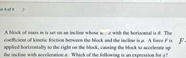 of 4 
A block of mass m is set on an incline whose angle with the horizontal is θ. The 
coefficient of kinetic friction between the block and the incline is μ. A force F is F 
applied horizontally to the right on the block, causing the block to accelerate up 
the incline with acceleration a. Which of the following is an expression for a?