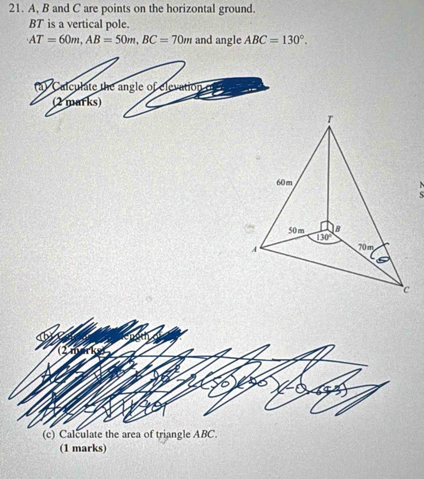 A, B and C are points on the horizontal ground.
BT is a vertical pole.
AT=60m,AB=50m,BC=70m and angle ABC=130°.
(a) Calculate the angle of elevation o
(2 marks)
,
(c) Calculate the area of triangle ABC.
(1 marks)