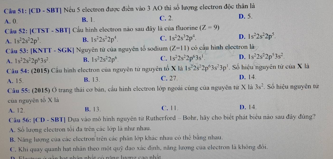 [CD - SBT] Nếu 5 electron được điền vào 3 AO thì số lượng electron độc thân là
A. 0. B. 1. C. 2.
D. 5.
Câu 52: [CTST - SBT] Cấu hình electron nào sau đây là của fluorine (Z=9)
A. 1s^22s^22p^3. B. 1s^22s^22p^4. C. 1s^22s^32p^4. D. 1s^22s^22p^5.
Câu 53: [KNTT - SGK] Nguyên tử của nguyên tố sodium (Z=11) có cấu hình electron là
A. 1s^22s^22p^63s^2. B. 1s^22s^22p^6. C. 1s^22s^22p^63s^1. D. 1s^22s^22p^53s^2.
Câu 54: (2015) Cấu hình electron của nguyên tử nguyên tố X là 1s^22s^22p^63s^23p^1. Số hiệu nguyên tử của X là
A. 15. B. 13. C. 27.
D. 14.
Câu 55: (2015) Ở trạng thái cơ bản, cấu hình electron lớp ngoài cùng của nguyên tử X là 3s^2 Số hiệu nguyên tử
của nguyên tố X là
A. 12. B. 13.
C. 11. D. 14.
Câu 56: [CD - SBT] Dựa vào mô hình nguyên tử Rutherford - Bohr, hãy cho biết phát biểu nào sau đây đúng?
A. Số lượng electron tối đa trên các lớp là như nhau.
B. Năng lượng của các electron trên các phân lớp khác nhau có thể bằng nhau.
C. Khi quay quanh hạt nhân theo một quỹ đạo xác định, năng lượng của electron là không đôi.
n hạt nhân nhất có năng lượng cao nhất