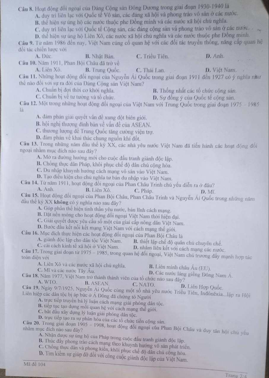 Hoạt động đổi ngoại của Đảng Cộng sản Đông Dương trong giai đoạn 1930-1940 là
A. duy trì liên lạc với Quốc tế Vô sản, các đáng xã hội và phong trào vô sản ở các nước.
B. thể hiện sự úng hộ các nước thuộc phe Đồng minh và các nước xã hội chủ nghĩa.
C. duy trì liên lạc với Quốc tế Cộng sản, các đăng cộng sản vấ phong trào vô sản ở các nước.
D. thể hiện sự ủng hộ Liên Xô, các nước xã hội chủ nghĩa và các nước thuộc phe Đồng mính.
Câu 9. Từ năm 1986 đến nay, Việt Nam cùng cố quan hệ với các đổi tác truyền thống, năng cấp quan hệ
đối tác chiến lược với
A. Đức. B. Nhật Bản. C. Triều Tiên. D. Anh.
Câu 10. Năm 1911, Phan Bội Châu đã trở về
A. Liên Xô B. Trung Quốc. C. Thái Lan. D. Việt Nam.
Câu 11. Những hoạt động đối ngoại của Nguyễn Ái Quốc trong giai đoạn 1911 đến 1927 có ý nghĩa như
thể nào đối với sự ra đời của Đảng Cộng sản Việt Nam?
A. Chuân bị đợi thời cơ khởi nghĩa. B. Thống nhất các tổ chức cộng sản.
C. Chuẩn bị về tư tưởng và tổ chức. D. Sự đồng ý của Quốc tế cộng sản.
Câu 12. Một trong những hoạt động đối ngoại của Việt Nam với Trung Quốc trong giai đoạn 19 (5)
75 - 1985
là
A. đâm phân giải quyết vấn đề xung đột biên giới.
B. hội nghị thượng dình bản về vấn đề của ASEAN.
C. thương lượng dể Trung Quốc tăng cường viện trợ.
D. đàm phán về khai thác chung nguồn khí đốt.
Câu 13. Trong những năm đầu thế kỷ XX, các nhà yêu nước Việt Nam đã tiến hành các hoạt động đổi
ngoại nhằm mục đích nào sau dây?
A. Mờ ra dường hướng mới cho cuộc đấu tranh giảnh độc lập.
B. Chống thực dân Pháp, khôi phục chế độ dân chủ cộng hòa.
C. Du nhập khuynh hướng cách mạng vô sân vào Việt Nam.
D. Tạo diều kiện cho chủ nghĩa tư bản du nhập vào Việt Nam.
Câu 14. Từ năm 1911, hoạt động đối ngoại của Phan Châu Trinh chủ yếu diễn ra ở đầu?
A. Anh. B. Liên Xô. C. Pháp. D.MT
Câu 15. Hoạt động đối ngoại của Phan Bội Châu, Phan Châu Trinh và Nguyễn Ái Quốc trong những năm
dầu thế kỷ XX không có ý nghĩa nào sau dây?
A. Góp phần thể hiện tinh thần yêu nước, bản lĩnh cách mạng.
B. Đặt nền móng cho hoạt động đối ngoại Việt Nam thời hiện đại.
C. Giải quyết được yêu cầu số một của giai cấp nông dân Việt Nam.
D. Bước đầu kết nối kết mạng Việt Nam với cách mạng thế giới.
Câu 16. Mục dích thực hiện các hoạt động đối ngoại của Phan Bội Châu là
A. giảnh độc lập cho dân tộc Việt Nam. B. thiết lập chế độ quân chủ chuyên chế.
C. cải cách kinh tế xã hội ở Việt Nam. D. nhằm liên kết với cách mạng các nước.
Câu 17. Trong giai đoạn từ 1975-1985 6, trong quan hệ đối ngoại, Việt Nam chủ trương đẩy mạnh hợp tác
toàn diện với
A. Liên Xô và các nước xã hội chủ nghĩa. B. Liên minh châu Âu (EU).
C. Mĩ và các nước Tây Âu. D. Các nước láng giễng Đông Nam Á.
Câu 18. Năm 1977, Việt Nam trở thành thành viên của tổ chức nào sau đây?
A. WTO. B. ASEAN. C. NATO. D. Liên Hợp Quốc.
Câu 19. Ngày 9/7/1925, Nguyễn Ái Quốc cùng một số nhà yêu nước Triều Tiên, Inđônêxia...lập ra Hội
Liên hiệp các dân tộc bị áp bức ở Ả Đông đã chứng tỏ Người
A. trực tiếp truyền bá lý luận cách mạng giải phóng dân tộc.
B. tiếp tục tạo dựng môi quan hệ với cách mạng thế giới.
C. bắt đầu xây dựng lý luận giải phóng dân tộc.
D. trực tiếp tạo ra sự phân hóa của các tổ chức tiên cộng sản.
Câu 20. Trong giai doạn 1905 - 1908, hoạt động đối ngoại của Phan Bội Châu và duy tân hội chủ yếu
nhăm mục đích nào sau dây?
A. Nhận được sự ủng hộ của Pháp trong cuộc đấu tranh giành độc lập.
B. Thúc dầy phong trào cách mạng theo khuynh hướng vô sản phát triên.
C. Chống thực dân và phong kiến, khôi phục chế độ dân chủ cộng hòa.
D. Tìm kiếm sự giúp đỡ đối với công cuộc giành độc lập của Việt Nam.
Mã để 104
Trang 2/4