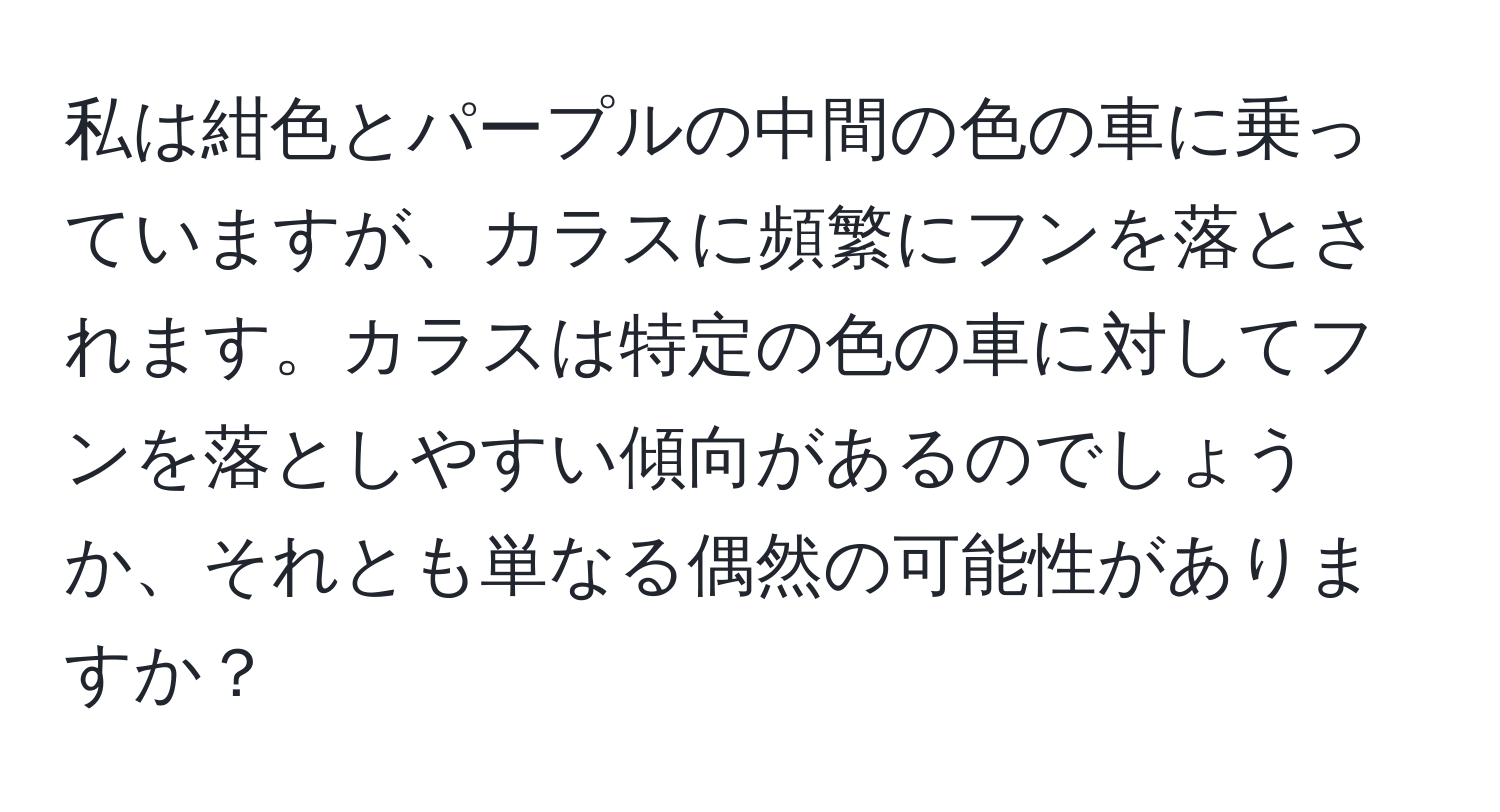 私は紺色とパープルの中間の色の車に乗っていますが、カラスに頻繁にフンを落とされます。カラスは特定の色の車に対してフンを落としやすい傾向があるのでしょうか、それとも単なる偶然の可能性がありますか？