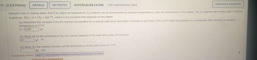 DETAILS MY NOTES AUFCOLALG8 4.6.045. 1/50 Submissions Used PREVIOUS ANSWERS 
Newton's Law of Cooling states that if an object at temperature T₀ is placed into an environment at constant temperature A, then the temperature of the object, T(t) (in degrees Fahrenheit), after t minutes
is given by T(t)=A+(T_0-A)e^(-kt) , where k is a constant that depends on the object. 
(a) Determine the constant k (to the nearest thousandth) for a canned soda drink that takes 5 minutes to cool from 72°F to 62°F after being placed in a refrigerator that maintains a constant 
temperature of 37°F
k=0.067
(b) What will be the temperature (to the nearest degree) of the soda drink after 30 minutes?
42 °F
(c) When (to the nearest minute) will the temperature of the soda drink be 47°F? 
x min 
Suggested tutorial: Leam It: Solve Applied Problems Involving Exponential Functions.