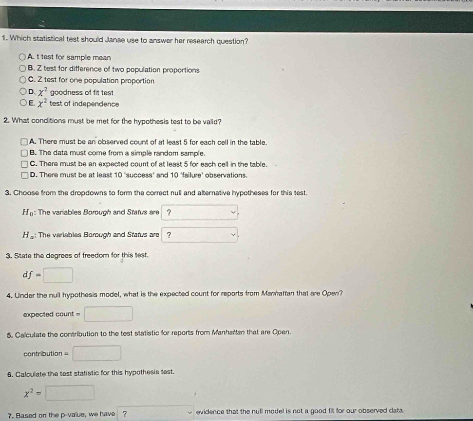 Which statistical test should Janae use to answer her research question?
A. t test for sample mean
B. Z test for difference of two population proportions
C. Z test for one population proportion
D. x^2 goodness of fit test
E. x^2 test of independence
2. What conditions must be met for the hypothesis test to be valid?
A. There must be an observed count of at least 5 for each cell in the table.
B. The data must come from a simple random sample.
C. There must be an expected count of at least 5 for each cell in the table.
D. There must be at least 10' success' and 10 'failure' observations.
3. Choose from the dropdowns to form the correct null and alternative hypotheses for this test.
H_0 : The variables Borough and Status are ?
H_a; The variables Borough and Status are ?
3. State the degrees of freedom for this test.
df=□
4. Under the null hypothesis model, what is the expected count for reports from Manhattan that are Open?
expected count =□
5. Calculate the contribution to the test statistic for reports from Manhattan that are Open.
contribution =□
6. Calculate the test statistic for this hypothesis test.
x^2=□
7. Based on the p -value, we have ? □ vee evidence that the null model is not a good fit for our observed data.