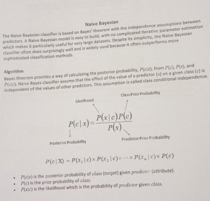 Naive Bayesian 
The Naive Bayesian classifier is based on Bayes' theorem with the independence assumptions between 
predictors. A Naive Bayesian model is easy to build, with no complicated iterative parameter estimation 
which makes it particularly useful for very large datasets. Despite its simplicity, the Naive Bayesian 
classifier often does surprisingly well and is widely used because it often outperforms more 
sophisticated classification methods. 
Algorithm 
Bayes theoremn provides a way of calculating the posterior probability, P(c|x) , from P(c), P(x) , and
P(x|c) Naive Bayes classifier assume that the effect of the value of a predictor (x) on a given class (c) is 
independent of the values of other predictors. This assumption is called class conditional independence. 
Likelihood Class Prior Probability
P(c|x)= P(x|c)P(c)/P(x) 
Posterior Probability Predictor Prior Probability
P(c|X)=P(x_1|c)* P(x_2|c)* ·s * P(x_n|c)* P(c)
P(c|x) is the posterior probability of class (torget) given predicio- (attribute).
P(c) is the prior probability of class.
P(x|c) is the likelihood which is the probability of predictor given class.